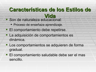 Características de los Estilos de
               Vida
 Son de naturaleza educacional:
   Proceso de enseñaza aprendizaje.
 El comportamiento debe repetirse.
 La adquisición de comportamientos es
  dinámica.
 Los comportamientos se adquieren de forma
  gradual.
 El comportamiento saludable debe ser el mas
  sencillo.
 