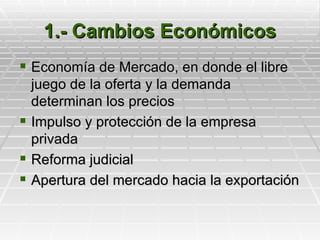 1.- Cambios Económicos
 Economía de Mercado, en donde el libre
  juego de la oferta y la demanda
  determinan los precios
 Impulso y protección de la empresa
  privada
 Reforma judicial
 Apertura del mercado hacia la exportación
 