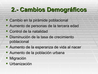 2.- Cambios Demográficos
   Cambio en la pirámide poblacional
   Aumento de personas de la tercera edad
   Control de la natalidad
   Disminución de la tasa de crecimiento
    poblacional
   Aumento de la esperanza de vida al nacer
   Aumento de la población urbana
   Migración
   Urbanización
 