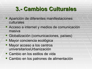 3.- Cambios Culturales
 Aparición de diferentes manifestaciones
    culturales
   Acceso a internet y medios de comunicación
    masiva
   Globalización (comunicaciones, países)
   Mayor conciencia ecológica
   Mayor acceso a los centros
    universitariosUrbanización
   Cambio en los estilos de vida
   Cambio en los patrones de alimentación
 