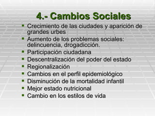 4.- Cambios Sociales
 Crecimiento de las ciudades y aparición de
    grandes urbes
   Aumento de los problemas sociales:
    delincuencia, drogadicción.
   Participación ciudadana
   Descentralización del poder del estado
   Regionalización
   Cambios en el perfil epidemiológico
   Disminución de la mortalidad infantil
   Mejor estado nutricional
   Cambio en los estilos de vida
 