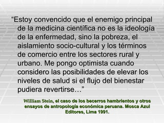 “Estoy convencido que el enemigo principal
  de la medicina científica no es la ideología
  de la enfermedad, sino la pobreza, el
  aislamiento socio-cultural y los términos
  de comercio entre los sectores rural y
  urbano. Me pongo optimista cuando
  considero las posibilidades de elevar los
  niveles de salud si el flujo del bienestar
  pudiera revertirse…”
   William Stein, el caso de los becerros hambrientos y otros
   ensayos de antropología económica peruana. Mosca Azul
                       Editores, Lima 1991.
 