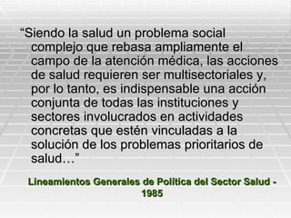 “Siendo la salud un problema social
  complejo que rebasa ampliamente el
  campo de la atención médica, las acciones
  de salud requieren ser multisectoriales y,
  por lo tanto, es indispensable una acción
  conjunta de todas las instituciones y
  sectores involucrados en actividades
  concretas que estén vinculadas a la
  solución de los problemas prioritarios de
  salud…”
 Lineamientos Generales de Política del Sector Salud -
                       1985
 