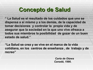 Concepto de Salud
“ La Salud es el resultado de los cuidados que uno se
dispensa a sí mismo y a los demás, de la capacidad de
tomar decisiones y controlar la propia vida y de
asegurar que la sociedad en la que uno vive ofrezca a
todos sus miembros la posibilidad de gozar de un buen
estado de salud.”

“La Salud se crea y se vive en el marco de la vida
cotidiana, en los centros de enseñanza , de trabajo y de
recreo”

                                Carta de Otawa
                                Canadá, 1986.
 
