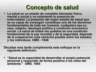 Concepto de salud
 La salud es un estado de completo bienestar físico,
  mental y social y no solamente la ausencia de
  enfermedad. La posesión del mejor estado de salud que
  se es capaz de conseguir constituye uno de los derechos
  fundamentales de todo ser humano, cualquiera sea su
  raza, religión, ideología política y condición económico
  social. La salud de todos los pueblos es una condición
  fundamental de la paz mundial y de la seguridad, depende
  de la cooperación más estrecha posible entre los estados
  y los individuos. OMS - 1946

Décadas mas tarde complementa este enfoque en la
  siguiente definición:

 “Salud es la capacidad de desarrollar el propio potencial
  personal y responder de forma positiva a los retos del
  ambiente.” OMS. 1985
 