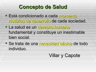 Concepto de Salud
 Está condicionado a cada momento
  Est
  histórico de desarrollo de cada sociedad.
 La salud es un derecho humano
  fundamental y constituye un inestimable
  bien social.
 Se trata de una necesidad básica de todo
  individuo.
                      Villar y Capote
 