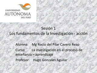 Sesión 1 Los fundamentos de la Investigación - acción Alumna:  Mg Rocío del Pilar Cavero Reap Curso:  La investigación en el proceso de enseñanza – aprendizaje Profesor:  Hugo Gonzales Aguilar 