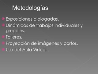 Exposiciones dialogadas. Dinámicas de trabajos individuales y grupales. Talleres. Proyección de imágenes y cortos. Uso del Aula Virtual. Metodologías