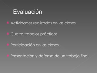 Actividades realizadas en las clases. Cuatro trabajos prácticos. Participación en las clases. Presentación y defensa de un trabajo final. Evaluación