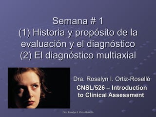 Semana # 1 (1) Historia y propósito de la evaluación y el diagnóstico (2) El diagnóstico multiaxial Dra. Rosalyn I. Ortiz-Roselló CNSL/526 – Introduction to Clinical Assessment   