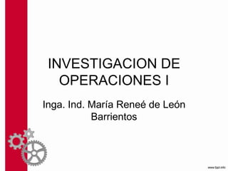 INVESTIGACION DE
OPERACIONES I
Inga. Ind. María Reneé de León
Barrientos
 