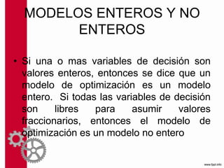 MODELOS ENTEROS Y NO
ENTEROS
• Si una o mas variables de decisión son
valores enteros, entonces se dice que un
modelo de optimización es un modelo
entero. Si todas las variables de decisión
son libres para asumir valores
fraccionarios, entonces el modelo de
optimización es un modelo no entero
 
