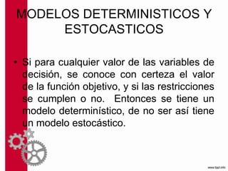 MODELOS DETERMINISTICOS Y
ESTOCASTICOS
• Si para cualquier valor de las variables de
decisión, se conoce con certeza el valor
de la función objetivo, y si las restricciones
se cumplen o no. Entonces se tiene un
modelo determinístico, de no ser así tiene
un modelo estocástico.
 