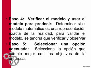 • Paso 4: Verificar el modelo y usar el
modelo para predecir: Determinar si el
modelo matemático es una representación
exacta de la realidad, para validar el
modelo, se tendría que verificar y observar
• Paso 5: Seleccionar una opción
adecuada: Selecciona la opción que
cumple mejor con los objetivos de la
empresa.
 