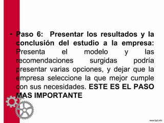 • Paso 6: Presentar los resultados y la
conclusión del estudio a la empresa:
Presenta el modelo y las
recomendaciones surgidas podría
presentar varias opciones, y dejar que la
empresa seleccione la que mejor cumple
con sus necesidades. ESTE ES EL PASO
MAS IMPORTANTE
 