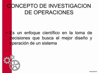 CONCEPTO DE INVESTIGACION
DE OPERACIONES
• Es un enfoque científico en la toma de
decisiones que busca el mejor diseño y
operación de un sistema
 
