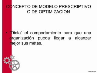 CONCEPTO DE MODELO PRESCRIPTIVO
O DE OPTIMIZACION
• “Dicta” el comportamiento para que una
organización pueda llegar a alcanzar
mejor sus metas.
 