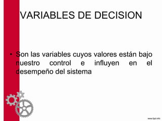 VARIABLES DE DECISION
• Son las variables cuyos valores están bajo
nuestro control e influyen en el
desempeño del sistema
 