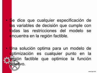 • Se dice que cualquier especificación de
las variables de decisión que cumple con
todas las restricciones del modelo se
encuentra en la región factible.
• Una solución optima para un modelo de
optimización es cualquier punto en la
región factible que optimice la función
objetivo.
 