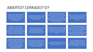 ABIERTO? CERRADO? O?
El cuerpo humano. Al estar necesitado
de materia para obtener energía, el
cuerpo requiere del intercambio con el
ambiente de insumos orgánicos e
inorgánicos y de energía para su
funcionamiento.
Una olla de agua hirviendo. La energía
introducida al sistema por el fuego
transforma el agua en gas, que es
liberado al ambiente.
Las ollas de presión. No permiten el
escape de los gases generados en su
interior para que actúen sobre la comida
cocinándose. Por eso, las ollas de
impiden el escape de la materia, pero no
de la energía que sale como calor ni de la
necesaria para iniciar la cocción, también
proveniente del exterior.
Un motor a combustión. Los motores son
sistemas complejos que generan
movimiento a partir de un suministro
constante de combustible: gasolina,
gasoil, etc.
Los televisores. Estos artefactos
funcionan a partir del consumo de
energía eléctrica, para emitir luz de
diversos tipos y modulaciones, junto con
ondas sonoras, al medio externo. Pero no
requieren de inyección de materia, ni la
masa en su interior es alterada.
Las mayoría de las plantas. Las plantas
requieren de materia para su
subsistencia (en forma de agua y
nutrientes) y de energía (solar) para
llevar a cabo la fotosíntesis vital.
Un envase con comida caliente. Cerrado
de manera hermética, el envase impedirá
que la materia en su interior salga o que
entre nada hacia ella, pero incluso así
irradiará el calor de la comida hacia
afuera.
Los saunas. Para producir el vapor
contenido en los saunas, se requiere de
agua (materia) y energía (fuego) para
producir el vapor de agua y permitir que
se acumule en el recinto
cerrado. Después de un período, el vapor
desaparecerá y se necesitará una nueva
inyección de insumos al sistema.
Una botella de agua fría expuesta a
temperatura ambiente. Al estar cerrada
la botella, la transferencia de materia
entre el sistema y el entorno es
imposible: no puede entrar ni salir
líquido. Sin embargo, es posible
intercambiar energía: el agua se irá
calentando gradualmente.
Un termómetro. Ya que está cerrado
herméticamente, el contenido de un
termómetro no varía jamás, pero sí
reacciona de acuerdo a la temperatura
que percibe, es decir, es sensible a la
entrada de calor (energía).
Los iglúes de los esquimales. Están
diseñados de tal manera que no ingresa
ni egresa calor ni materia.
El Sol. Si se desprecia la materia que
transforma en energía, el sol es un
ejemplo de sistema cerrado, que no
intercambia materia con su entorno,
pero sí energía (radiación solar, luz solar,
calor).
 