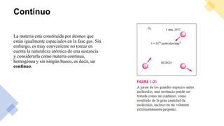 Continuo
La materia está constituida por átomos que
están igualmente espaciados en la fase gas. Sin
embargo, es muy conveniente no tomar en
cuenta la naturaleza atómica de una sustancia
y considerarla como materia continua,
homogénea y sin ningún hueco, es decir, un
continuo.
 