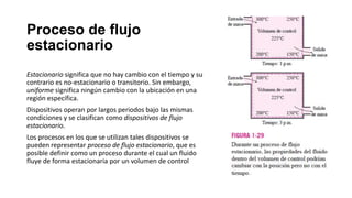 Proceso de flujo
estacionario
Estacionario significa que no hay cambio con el tiempo y su
contrario es no-estacionario o transitorio. Sin embargo,
uniforme significa ningún cambio con la ubicación en una
región específica.
Dispositivos operan por largos periodos bajo las mismas
condiciones y se clasifican como dispositivos de flujo
estacionario.
Los procesos en los que se utilizan tales dispositivos se
pueden representar proceso de flujo estacionario, que es
posible definir como un proceso durante el cual un fluido
fluye de forma estacionaria por un volumen de control
 