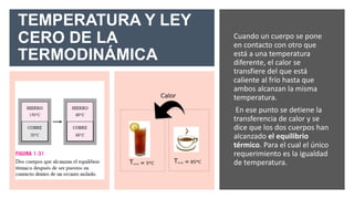 TEMPERATURA Y LEY
CERO DE LA
TERMODINÁMICA
Cuando un cuerpo se pone
en contacto con otro que
está a una temperatura
diferente, el calor se
transfiere del que está
caliente al frío hasta que
ambos alcanzan la misma
temperatura.
En ese punto se detiene la
transferencia de calor y se
dice que los dos cuerpos han
alcanzado el equilibrio
térmico. Para el cual el único
requerimiento es la igualdad
de temperatura.
 