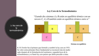 La ley cero de
la
termodinámica
R. H. Fowler fue el primero que formuló y nombró la ley cero en 1931.
Su valor como principio físico fundamental se reconoció más de medio
siglo después de la formulación de la primera y segunda leyes de la
termodinámica y se llamó ley cero puesto que debía preceder a éstas.
 