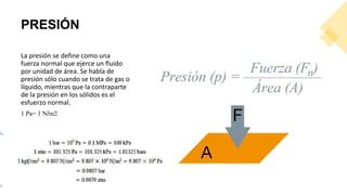 PRESIÓN
La presión se define como una
fuerza normal que ejerce un fluido
por unidad de área. Se habla de
presión sólo cuando se trata de gas o
líquido, mientras que la contraparte
de la presión en los sólidos es el
esfuerzo normal.
1 Pa= 1 N/m2
 