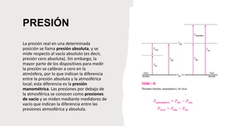 PRESIÓN
La presión real en una determinada
posición se llama presión absoluta, y se
mide respecto al vacío absoluto (es decir,
presión cero absoluta). Sin embargo, la
mayor parte de los dispositivos para medir
la presión se calibran a cero en la
atmósfera, por lo que indican la diferencia
entre la presión absoluta y la atmosférica
local; esta diferencia es la presión
manométrica. Las presiones por debajo de
la atmosférica se conocen como presiones
de vacío y se miden mediante medidores de
vacío que indican la diferencia entre las
presiones atmosférica y absoluta.
 