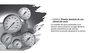• EJEMPLO: Presión absoluta de una
cámara de vacío
Un medidor de vacío conectado a una
cámara marca 5.8 psi en un lugar donde la
presión atmosférica es de 14.5 psi.
Determine la presión absoluta en la cámara
 