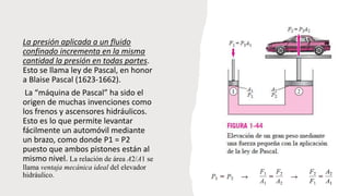 La presión aplicada a un fluido
confinado incrementa en la misma
cantidad la presión en todas partes.
Esto se llama ley de Pascal, en honor
a Blaise Pascal (1623-1662).
La “máquina de Pascal” ha sido el
origen de muchas invenciones como
los frenos y ascensores hidráulicos.
Esto es lo que permite levantar
fácilmente un automóvil mediante
un brazo, como donde P1 = P2
puesto que ambos pistones están al
mismo nivel. La relación de área A2/A1 se
llama ventaja mecánica ideal del elevador
hidráulico.
 