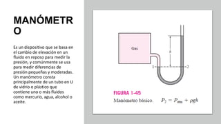 MANÓMETR
O
Es un dispositivo que se basa en
el cambio de elevación en un
fluido en reposo para medir la
presión, y comúnmente se usa
para medir diferencias de
presión pequeñas y moderadas.
Un manómetro consta
principalmente de un tubo en U
de vidrio o plástico que
contiene uno o más fluidos
como mercurio, agua, alcohol o
aceite.
 