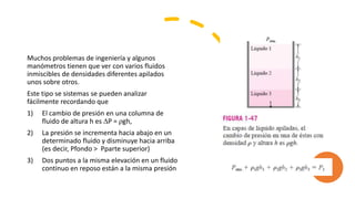 Muchos problemas de ingeniería y algunos
manómetros tienen que ver con varios fluidos
inmiscibles de densidades diferentes apilados
unos sobre otros.
Este tipo se sistemas se pueden analizar
fácilmente recordando que
1) El cambio de presión en una columna de
fluido de altura h es ∆P = ρgh,
2) La presión se incrementa hacia abajo en un
determinado fluido y disminuye hacia arriba
(es decir, Pfondo > Pparte superior)
3) Dos puntos a la misma elevación en un fluido
continuo en reposo están a la misma presión
 
