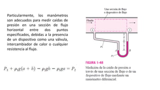 Particularmente, los manómetros
son adecuados para medir caídas de
presión en una sección de flujo
horizontal entre dos puntos
especificados, debidas a la presencia
de un dispositivo como una válvula,
intercambiador de calor o cualquier
resistencia al flujo.
 