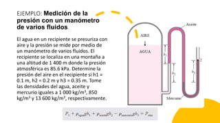 EJEMPLO: Medición de la
presión con un manómetro
de varios fluidos
El agua en un recipiente se presuriza con
aire y la presión se mide por medio de
un manómetro de varios fluidos. El
recipiente se localiza en una montaña a
una altitud de 1 400 m donde la presión
atmosférica es 85.6 kPa. Determine la
presión del aire en el recipiente si h1 =
0.1 m, h2 = 0.2 m y h3 = 0.35 m. Tome
las densidades del agua, aceite y
mercurio iguales a 1 000 kg/m3, 850
kg/m3 y 13 600 kg/m3, respectivamente.
 
