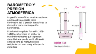 BARÓMETRO Y
PRESIÓN
ATMOSFÉRICA
La presión atmosférica se mide mediante
un dispositivo conocido como
barómetro; así, la presión atmosférica se
denomina por lo común presión
barométrica.
El italiano Evangelista Torricelli (1608-
1647) fue el primero en probar de
manera concluyente que la presión
atmosférica se puede medir al invertir
un tubo lleno de mercurio en un
recipiente con mercurio y abierto a la
atmósfera
 