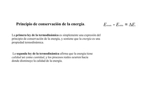 Principio de conservación de la energía. Eentrada - Esalida = ∆E.
La primera ley de la termodinámica es simplemente una expresión del
principio de conservación de la energía, y sostiene que la energía es una
propiedad termodinámica.
La segunda ley de la termodinámica afirma que la energía tiene
calidad así como cantidad, y los procesos reales ocurren hacia
donde disminuye la calidad de la energía.
 
