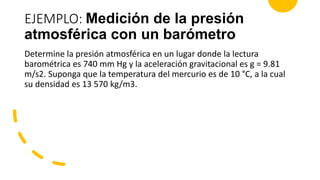 EJEMPLO: Medición de la presión
atmosférica con un barómetro
Determine la presión atmosférica en un lugar donde la lectura
barométrica es 740 mm Hg y la aceleración gravitacional es g = 9.81
m/s2. Suponga que la temperatura del mercurio es de 10 °C, a la cual
su densidad es 13 570 kg/m3.
 