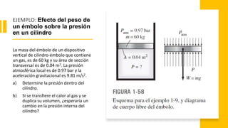 EJEMPLO: Efecto del peso de
un émbolo sobre la presión
en un cilindro
La masa del émbolo de un dispositivo
vertical de cilindro-émbolo que contiene
un gas, es de 60 kg y su área de sección
transversal es de 0.04 m2. La presión
atmosférica local es de 0.97 bar y la
aceleración gravitacional es 9.81 m/s2.
a) Determine la presión dentro del
cilindro.
b) Si se transfiere el calor al gas y se
duplica su volumen, ¿esperaría un
cambio en la presión interna del
cilindro?
 