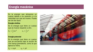 Energía mecánica
Es la energía que almacena un
cuerpo debido a su posición o a la
velocidad con que se mueve. Puede
ser de dos tipos:
Energía cinética
Es la energía que tiene un cuerpo
que se mueve respecto a otro.
𝐸𝐶 =
1
2
𝑚𝑣2 𝑒𝑐 =
1
2
𝑣2
Energía potencial
Es la energía que tiene un cuerpo
que se encuentra bajo la acción de
una fuerza gravitatoria, como la que
ejerce la Tierra.
𝐸𝑝 = 𝑚𝑔ℎ 𝑒𝑝 = 𝑔ℎ
 
