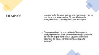 EJEMPLOS • Una corriente de agua sale de una manguera, y se ve
que tiene una velocidad de 30 m/s. Calcular la
energía cinética por kilogramo para esta agua.
• El agua que baja de una caída de 300 m pierde
energía potencial. Si se dice que la energía potencial
es cero en el pie de la caída, ¿cuál es la energía
potencial del agua, por kilogramo, en la parte
superior?
 