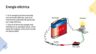 Energía eléctrica
• Es la energía que lleva asociada
una corriente eléctrica, que es el
movimiento ordenado de partículas
con carga eléctrica.
• Esta es la forma de energía más
utilizada en la sociedad actual. ¿Eres
capaz de imaginar cómo sería la vida
sin electricidad?
 