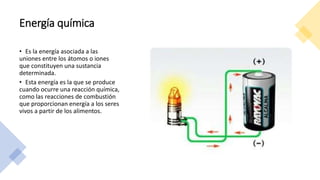 Energía química
• Es la energía asociada a las
uniones entre los átomos o iones
que constituyen una sustancia
determinada.
• Esta energía es la que se produce
cuando ocurre una reacción química,
como las reacciones de combustión
que proporcionan energía a los seres
vivos a partir de los alimentos.
 