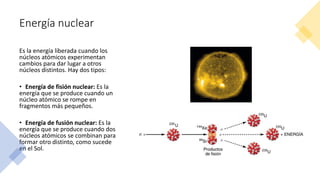Energía nuclear
Es la energía liberada cuando los
núcleos atómicos experimentan
cambios para dar lugar a otros
núcleos distintos. Hay dos tipos:
• Energía de fisión nuclear: Es la
energía que se produce cuando un
núcleo atómico se rompe en
fragmentos más pequeños.
• Energía de fusión nuclear: Es la
energía que se produce cuando dos
núcleos atómicos se combinan para
formar otro distinto, como sucede
en el Sol.
 