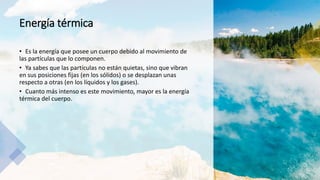 Energía térmica
• Es la energía que posee un cuerpo debido al movimiento de
las partículas que lo componen.
• Ya sabes que las partículas no están quietas, sino que vibran
en sus posiciones fijas (en los sólidos) o se desplazan unas
respecto a otras (en los líquidos y los gases).
• Cuanto más intenso es este movimiento, mayor es la energía
térmica del cuerpo.
 