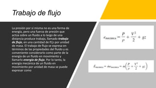 Trabajo de flujo
La presión por sí misma no es una forma de
energía, pero una fuerza de presión que
actúa sobre un fluido a lo largo de una
distancia produce trabajo, llamado trabajo
de flujo, en una cantidad de P/ρ por unidad
de masa. El trabajo de flujo se expresa en
términos de las propiedades del fluido y es
conveniente considerarlo como parte de la
energía de un fluido en movimiento y
llamarlo energía de flujo. Por lo tanto, la
energía mecánica de un fluido en
movimiento por unidad de masa se puede
expresar como
 