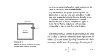 Un proceso durante el cual no hay transferencia de
calor se denomina proceso adiabático.
Hay dos maneras en que un proceso puede ser
adiabático: el sistema está bien aislado de modo
que sólo una cantidad insignificante de calor cruza
la frontera, o bien, tanto el sistema como el
exterior están a la misma temperatura y por lo
tanto no hay fuerza impulsora (diferencia de
temperatura) para la transferencia de calor.
 