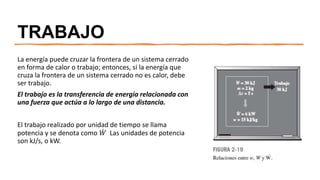 TRABAJO
La energía puede cruzar la frontera de un sistema cerrado
en forma de calor o trabajo; entonces, si la energía que
cruza la frontera de un sistema cerrado no es calor, debe
ser trabajo.
El trabajo es la transferencia de energía relacionada con
una fuerza que actúa a lo largo de una distancia.
El trabajo realizado por unidad de tiempo se llama
potencia y se denota como 𝑊 Las unidades de potencia
son kJ/s, o kW.
 