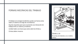 FORMAS MECÁNICAS DEL TRABAJO
El trabajo es la energía transferida cuando una fuerza actúa
sobre un sistema a lo largo de una distancia.
Hay dos requisitos para que se presente una interacción de
trabajo entre un sistema y el exterior:
1) debe haber una fuerza que actúe sobre los límites y
2) éstos deben moverse.
 